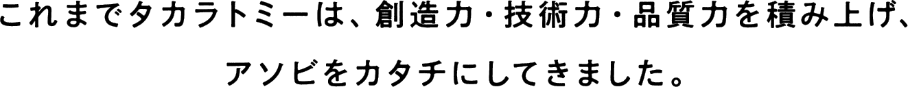 これまでタカラトミーは、創造力・技術力・品質力を積み上げ、アソビをカタチにしてきました。