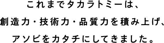 これまでタカラトミーは、創造力・技術力・品質力を積み上げ、アソビをカタチにしてきました。