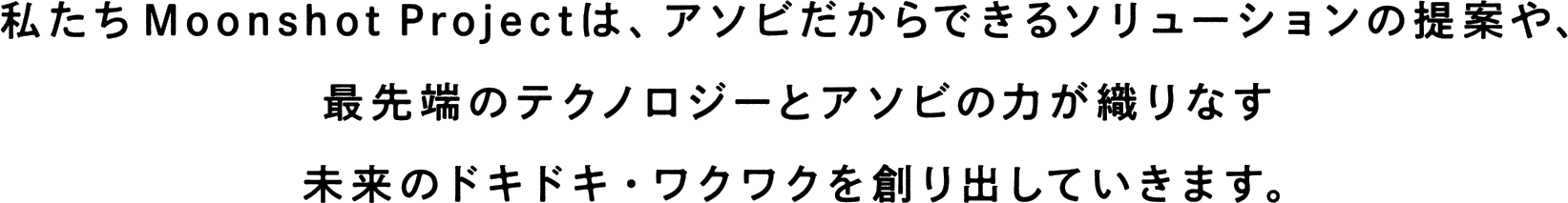 私たちMoonshot Projectは、アソビだからできるソリューションの提案や、最先端のテクノロジーとアソビの力が織りなす未来のドキドキ・ワクワクを創り出していきます。