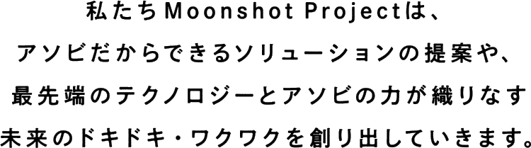 私たちMoonshot Projectは、アソビだからできるソリューションの提案や、最先端のテクノロジーとアソビの力が織りなす未来のドキドキ・ワクワクを創り出していきます。