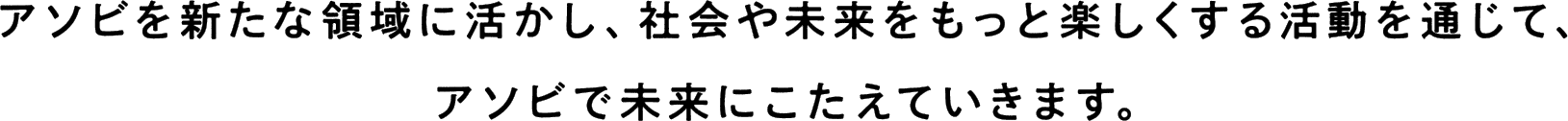 アソビを新たな領域に活かし、社会や未来をもっと楽しくする活動を通じて、アソビで未来にこたえていきます。