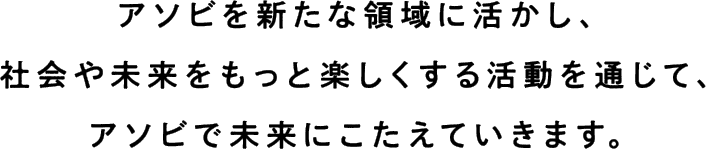 アソビを新たな領域に活かし、社会や未来をもっと楽しくする活動を通じて、アソビで未来にこたえていきます。