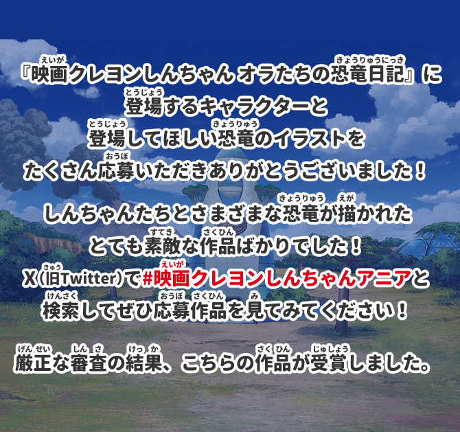 『映画クレヨンしんちゃん オラたちの恐竜日記』に登場するキャラクターと登場してほしい恐竜のイラストをたくさん応募いただきありがとうございました！しんちゃんたちとさまざまな恐竜が描かれたとても素敵な作品ばかりでした！X（旧Twitter）で#映画クレヨンしんちゃんアニアと検索してぜひ応募作品を見てみてください！厳正な審査の結果、こちらの作品が受賞しました。