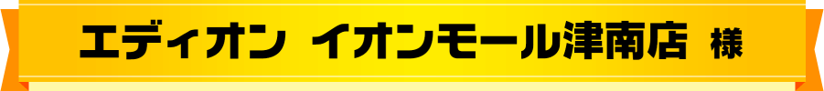 エディオン イオンモール津南店 様