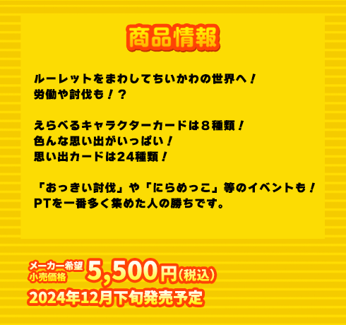 ルーレットをまわしてちいかわの世界へ！
労働や討伐も！？
えらべるキャラクターカードは８種類！
色んな思い出がいっぱい！
思い出カードは24種類！
「おっきい討伐」や「にらめっこ」等のイベントも！
PTを一番多く集めた人の勝ちです。
5,500円(税込) 2023年11月発売