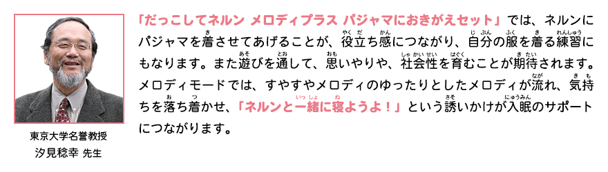 東京大学名誉教授　汐見稔幸 先生　「だっこしてネルン メロディプラス パジャマにおきがえセット」では、ネルンにパジャマを着させてあげることが、役立ち感につながり、自分の服を着る練習にもなります。また遊びを通して、思いやりや、社会性を育むことが期待されます。メロディモードでは、すやすやメロディのゆったりとしたメロディが流れ、気持ちを落ち着かせ、「ネルンと一緒に寝ようよ！」という誘いかけが入眠のサポートにつながります。