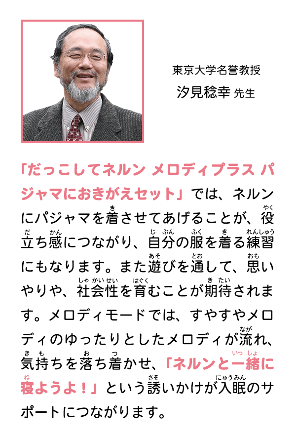 東京大学名誉教授　汐見稔幸 先生　「だっこしてネルン メロディプラス パジャマにおきがえセット」では、ネルンにパジャマを着させてあげることが、役立ち感につながり、自分の服を着る練習にもなります。また遊びを通して、思いやりや、社会性を育むことが期待されます。メロディモードでは、すやすやメロディのゆったりとしたメロディが流れ、気持ちを落ち着かせ、「ネルンと一緒に寝ようよ！」という誘いかけが入眠のサポートにつながります。