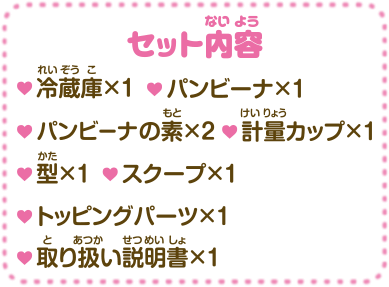 セット内容・冷蔵庫×1 ・パンビーナ×1 ・パンビーナの素×2 ・計量カップ×1 ・型×1 ・スクープ×1 ・トッピングパーツ×1 ・取り扱い説明書×1