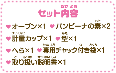 セット内容・オーブン×1 ・パンビーナの素×2 ・計量カップ×1 ・型×1 ・へら×1 ・専用チャック付き袋×1 ・取り扱い説明書×1