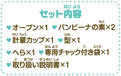 セット内容・オーブン×1 ・パンビーナの素×2 ・計量カップ×1 ・型×1 ・へら×1 ・専用チャック付き袋×1 ・取り扱い説明書×1