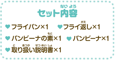 セット内容 ・フライパン×1 ・フライ返し×1 ・パンビーナの素×1 ・パンビーナ×1 ・取り扱い説明書×1