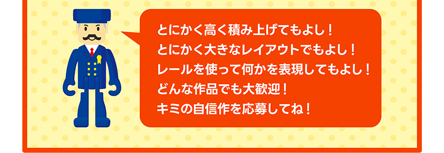 駅長さん「とにかく高く積み上げてもよし！とにかく大きなレイアウトでもよし！レールを使って何かを表現してもよし！どんな作品でも大歓迎！キミの自信作を応募してね！