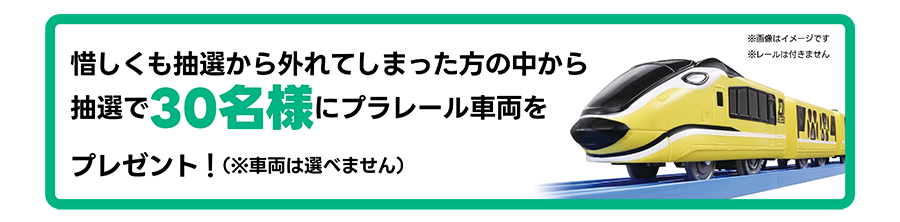 惜しくも抽選から外れてしまった方の中から抽選で30名様にプラレール車両をプレゼント！（※車両は選べません）※画像はイメージです。※レールは付きません。