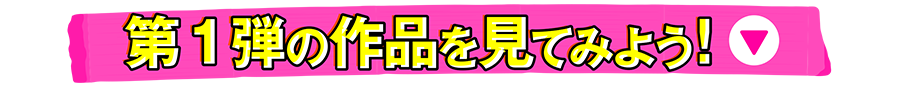 第1弾の作品を見てみよう！