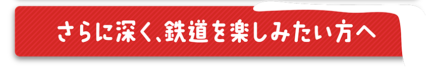 さらに深く、鉄道を楽しみたい方へ