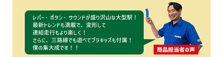 商品担当者の声「レバー・ボタン・サウンドが盛り沢山な大型駅！最新トレンドも満載で、変形して連結走行もより楽しく！さらに、三路線でも遊べてプラキッズも付属！僕の集大成です！！」