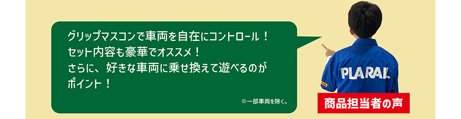 商品担当者の声「グリップマスコンで車両を自在にコントロール！セット内容も豪華でオススメ！さらに、好きな車両に乗せ換えて遊べるのがポイント！」※一部車両を除く。