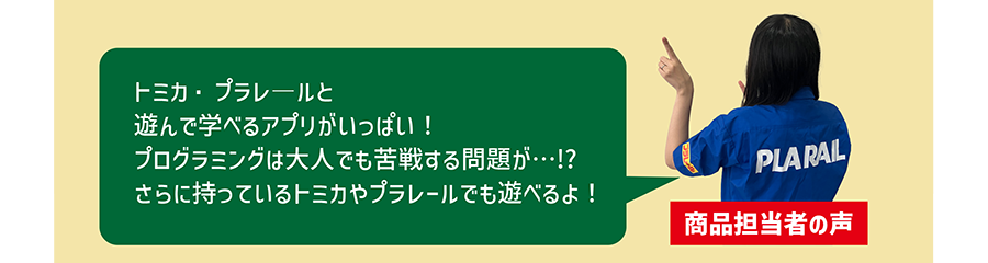 商品担当者の声「トミカ・プラレ―ルと遊んで学べるアプリがいっぱい！プログラミングは大人でも苦戦する問題が…!? さらに持っているトミカやプラレールでも遊べるよ！