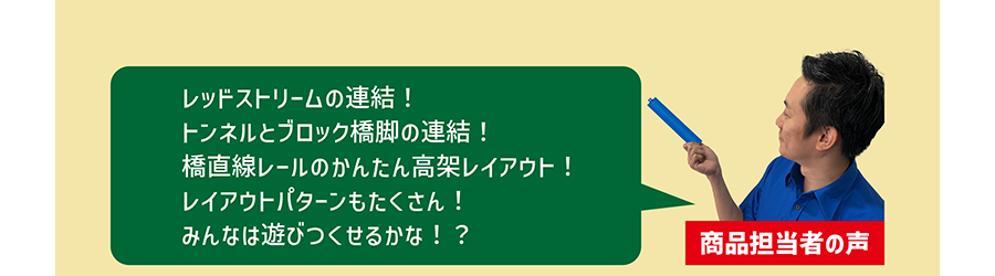 商品担当者の声「レッドストリームの連結！トンネルとブロック橋脚の連結！橋直線レールのかんたん高架レイアウト！レイアウトパターンもたくさん！みんなは遊びつくせるかな！？」