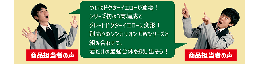 商品担当者の声「ついにドクターイエローが登場！シリーズ初の3両編成でグレートドクターイエローに変形！別売りのシンカリオンCWシリーズと組み合わせて、君だけの最強合体を探し出そう！