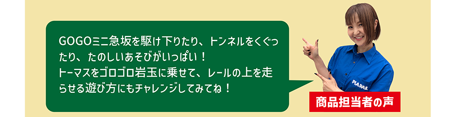 商品担当者の声「GOGOミニ急坂を駆け下りたり、トンネルをくぐったり、たのしいあそびがいっぱい！トーマスをゴロゴロ岩玉に乗せて、レールの上を走らせる遊び方にもチャレンジしてみてね！」