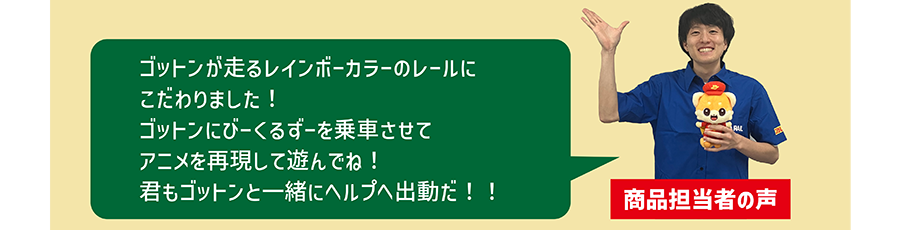 商品担当者の声「ゴットンが走るレインボーカラーのレールにこだわりました！ゴットンにびーくるずーを乗車させてアニメを再現して遊んでね！君もゴットンと一緒にヘルプへ出動だ！！