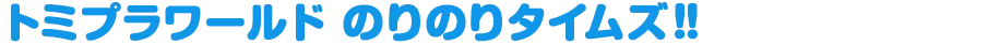 トミプラワールド のりのりタイムズ!! トミプラワールド のりのりタイムズ!!