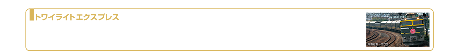 トワイライトエクスプレス｜「トワイライトエクスプレス」は1989年（平成元年）に大阪〜札幌間を走る寝台特急列車として登場しました。運行距離は約1500kmと1997年11月のダイヤ改正から日本一長い距離を走る旅客車両になり、走行時間は約22〜23時間にもおよびました。従来の青色のイメージカラ緑色となり、サロンカーの連結、展望スイートなど豪華な客室装備を備え人気を博しました。登場から26年にわたり愛され走り続けてきましたが、車両の老朽化などにともない2015年3月12日発列車をもって引退しました。2024年6月現在