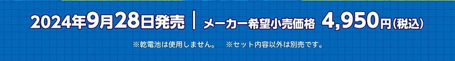 2024年9月28日発売 メーカー希望小売価格4,950円（税込）｜※乾電池は使用しません。※セット内容以外は別売です。