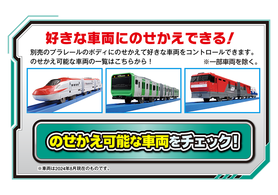 好きな車両にのせかえできる！｜別売のプラレールのボディにのせかえて好きな車両をコントロールできます。のせかえ可能な車両の一覧はこちらから！※一部車両を除く｜※車両は2024年8月現在のものです。