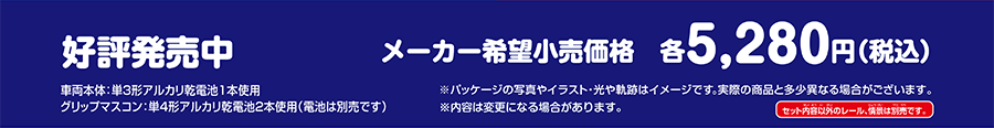 好評発売中 メーカー希望小売価格 各5,280円（税込）｜車両本体：単3形アルカリ乾電池1本使用 グリップマスコン：単4形アルカリ乾電池2本使用(電池は別売です)｜※パッケージの写真やイラスト・光や軌跡はイメージです。実際の商品と多少異なる場合がございます。※内容は変更になる場合があります。※セット内容以外のレール、情景は別売です。