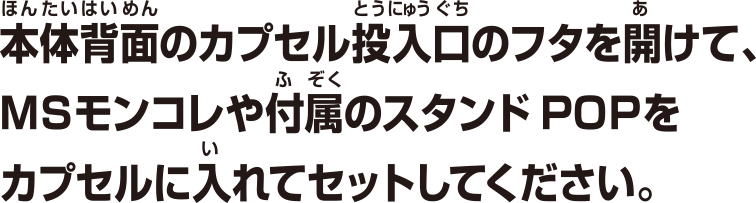 本体背面のカプセル投入口のフタを開けて、MSモンコレや付属のスタンドPOPをカプセルに入れてセットしてください。