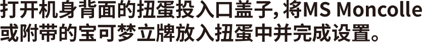 打开机身背面的扭蛋投入口盖子，将MS Moncolle或附带的宝可梦立牌放入扭蛋中并完成设置。