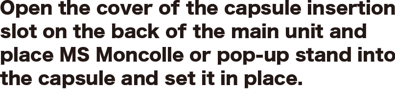 Open the cover of the capsule insertion slot on the back of the main unit and place MS Moncolle or pop-up stand into the capsule and set it in place. 