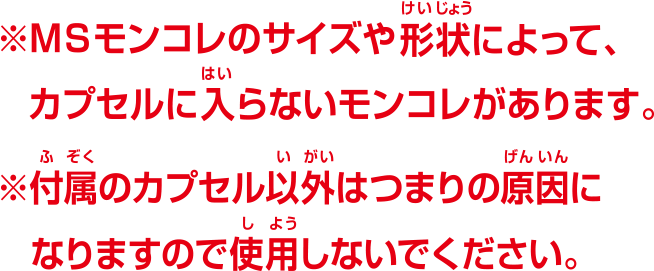 ※MSモンコレのサイズや形状によって、カプセルに入らないモンコレがあります。※付属のカプセル以外はつまりの原因になりますので使用しないでください。