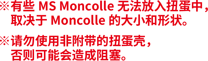 ※有些MS Moncolle无法放入扭蛋中，取决于Moncolle的大小和形状。※请勿使用非附带的扭蛋壳，否则可能会造成阻塞。