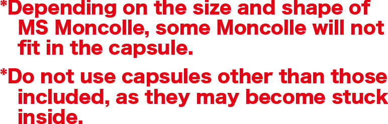 *Depending on the size and shape of MS Moncolle, some Moncolle will not fit in the capsule.*Do not use capsules other than those included, as they may become stuck inside.