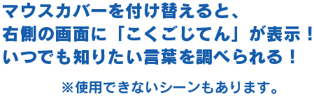 マウスカバーを付け替えると、右側の画面に「こくごじてん」が表示！いつでも知りたい言葉を調べられる！※使用できないシーンもあります。