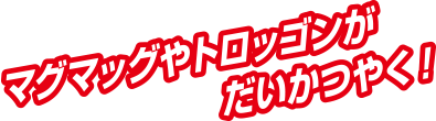 マグマッグやトロッゴンがだいかつやく！