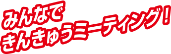 みんなできんきゅうミーティング！