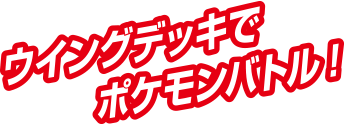 ウイングデッキでポケモンバトル！