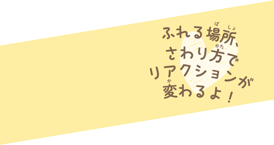 ふれる場所、さわり方でリアクションが変わるよ！