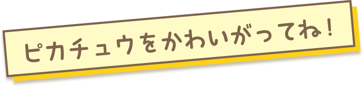 ピカチュウをかわいがってね！