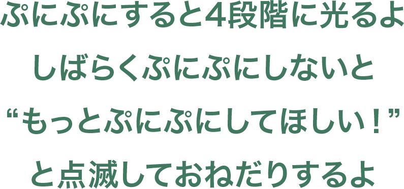 ぷにぷにすると４段階に光るよしばらくぷにぷにしないと”もっとぷにぷにしてほしい！”と点滅しておねだりするよ