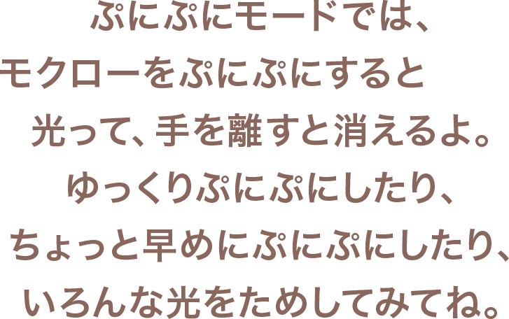 ぷにぷにモードでは、モクローをぷにぷにすると光って、手を離すと消えるよ。ゆっくりぷにぷにしたりちょっと早めにぷにぷにしたり、いろんな光をためしてみてね。