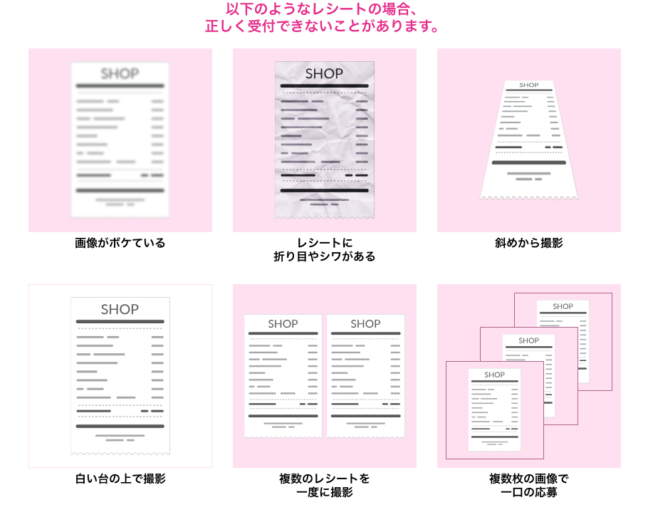 以下のようなレシートの場合、正しく受付ができないことがあります。画像がボケている レシートに折り目やシワがある 斜めから撮影 白い台の上で撮影 複数のレシートを一度に撮影 複数枚の画像で一口の応募