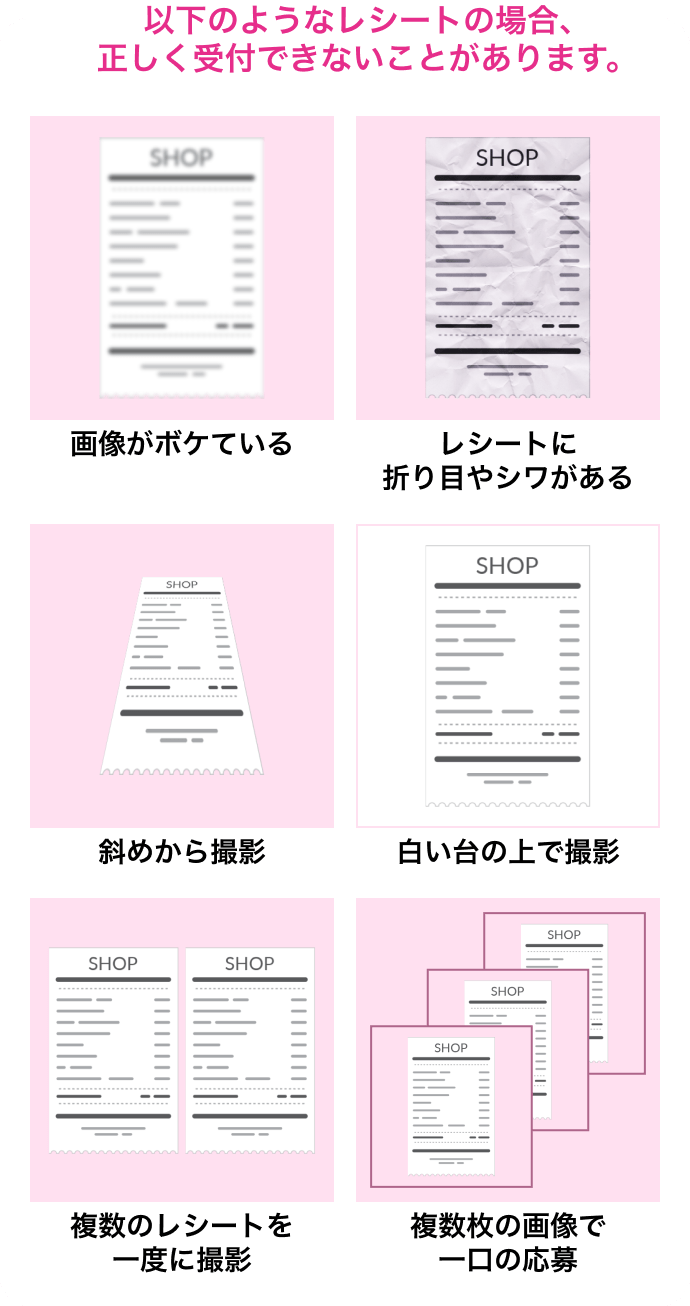 以下のようなレシートの場合、正しく受付ができないことがあります。画像がボケている レシートに折り目やシワがある 斜めから撮影 白い台の上で撮影 複数のレシートを一度に撮影 複数枚の画像で一口の応募