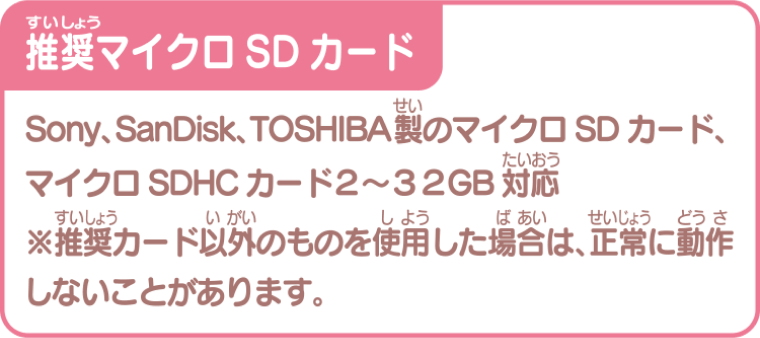 推奨マイクロSDカード Sony、SanDisk、TOSIBA製のマイクロSDカード、マイクロSDHDカード2～32GB対応　※推奨カード以外を使用した場合は、正常に動作しないことがあります。