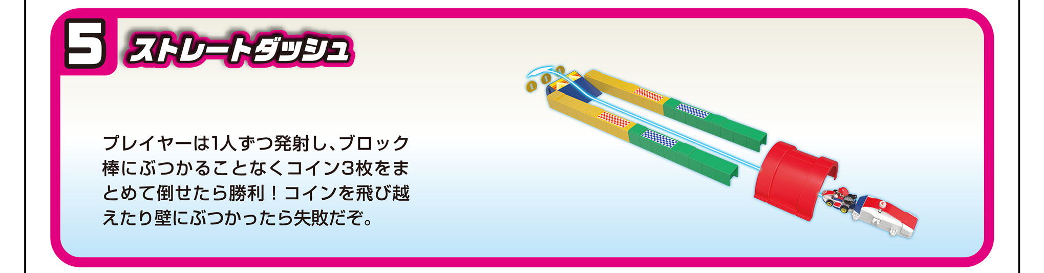 5）ストレートダッシュ｜プレイヤーは1人ずつ発射し、ブロック棒にぶつかることなくコイン3枚をまとめて倒せたら勝利！コインを飛び越えたり壁にぶつかったら失敗だぞ。