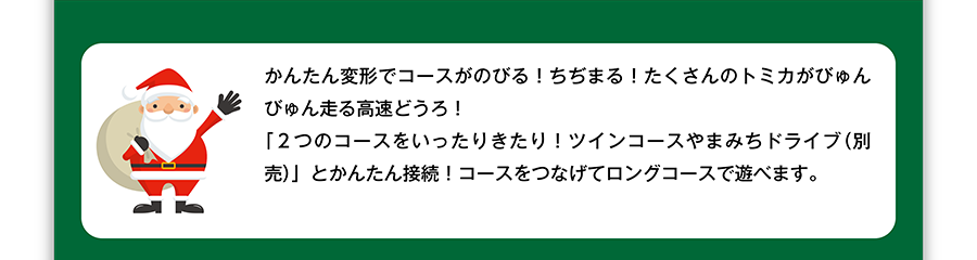 かんたん変形でコースがのびる！ちぢまる！たくさんのトミカがびゅんびゅん走る高速どうろ！「２つのコースをいったりきたり！ツインコースやまみちドライブ（別売）」とかんたん接続！コースをつなげてロングコースで遊べます。